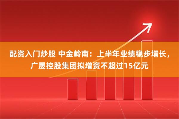 配资入门炒股 中金岭南：上半年业绩稳步增长，广晟控股集团拟增资不超过15亿元