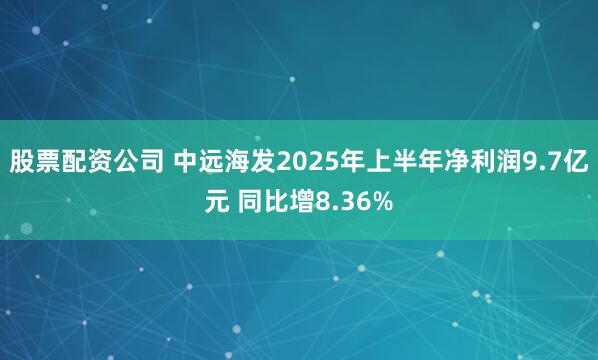 股票配资公司 中远海发2025年上半年净利润9.7亿元 同比增8.36%
