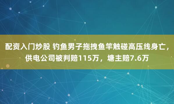 配资入门炒股 钓鱼男子拖拽鱼竿触碰高压线身亡，供电公司被判赔115万，塘主赔7.6万