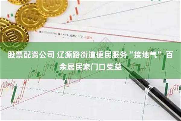 股票配资公司 辽源路街道便民服务“接地气” 百余居民家门口受益