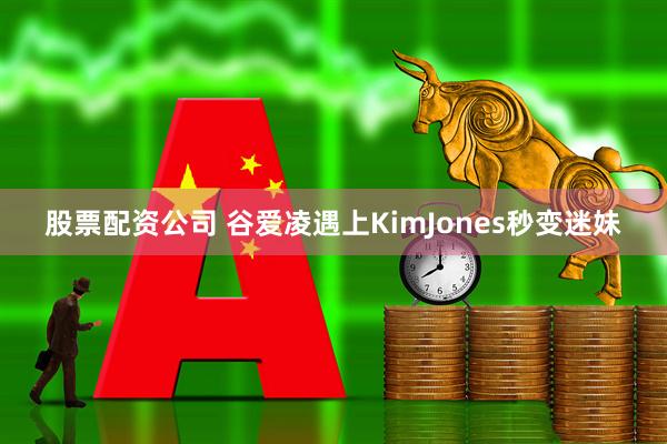 股票配资公司 谷爱凌遇上KimJones秒变迷妹