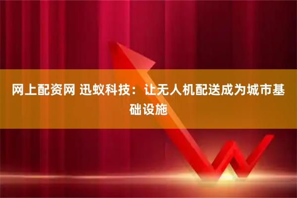 网上配资网 迅蚁科技：让无人机配送成为城市基础设施
