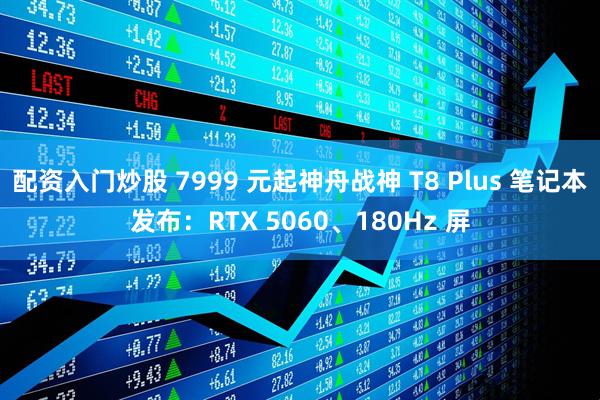 配资入门炒股 7999 元起神舟战神 T8 Plus 笔记本发布：RTX 5060、180Hz 屏