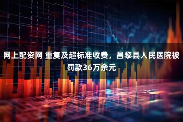 网上配资网 重复及超标准收费，昌黎县人民医院被罚款36万余元