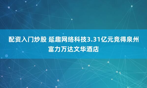 配资入门炒股 延趣网络科技3.31亿元竞得泉州富力万达文华酒店