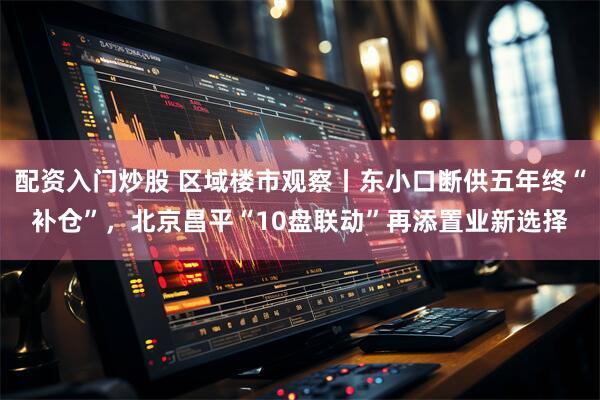 配资入门炒股 区域楼市观察丨东小口断供五年终“补仓”，北京昌平“10盘联动”再添置业新选择