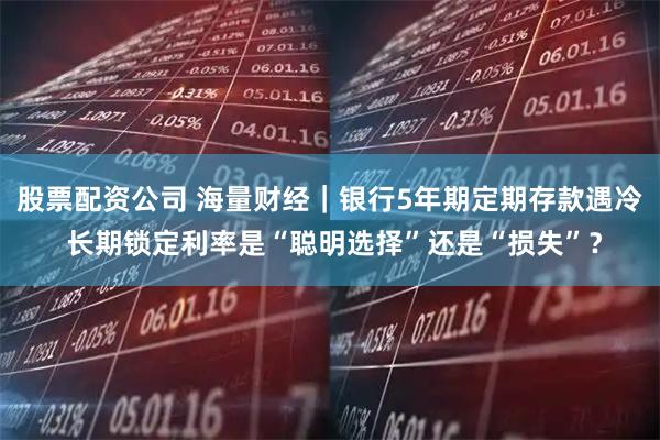 股票配资公司 海量财经｜银行5年期定期存款遇冷 长期锁定利率是“聪明选择”还是“损失”？
