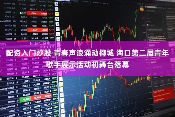 配资入门炒股 青春声浪涌动椰城 海口第二届青年歌手展示活动初舞台落幕