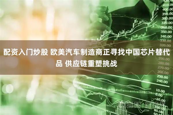 配资入门炒股 欧美汽车制造商正寻找中国芯片替代品 供应链重塑挑战