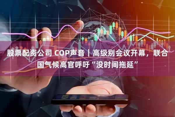 股票配资公司 COP声音｜高级别会议开幕，联合国气候高官呼吁“没时间拖延”