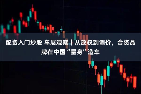 配资入门炒股 车展观察｜从放权到调价，合资品牌在中国“量身”造车