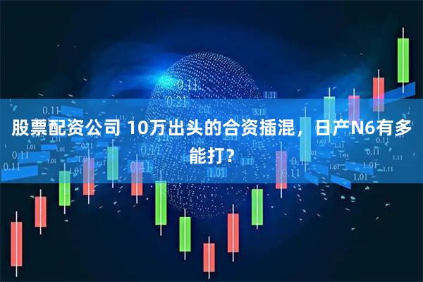 股票配资公司 10万出头的合资插混，日产N6有多能打？