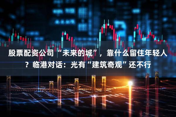 股票配资公司 “未来的城”，靠什么留住年轻人？临港对话：光有“建筑奇观”还不行