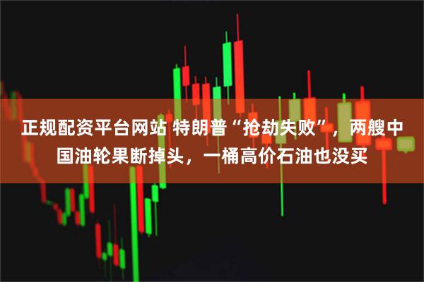 正规配资平台网站 特朗普“抢劫失败”，两艘中国油轮果断掉头，一桶高价石油也没买