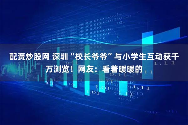 配资炒股网 深圳“校长爷爷”与小学生互动获千万浏览！网友：看着暖暖的