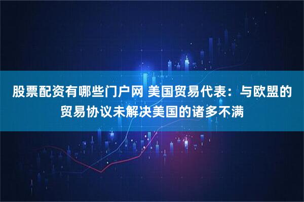 股票配资有哪些门户网 美国贸易代表：与欧盟的贸易协议未解决美国的诸多不满