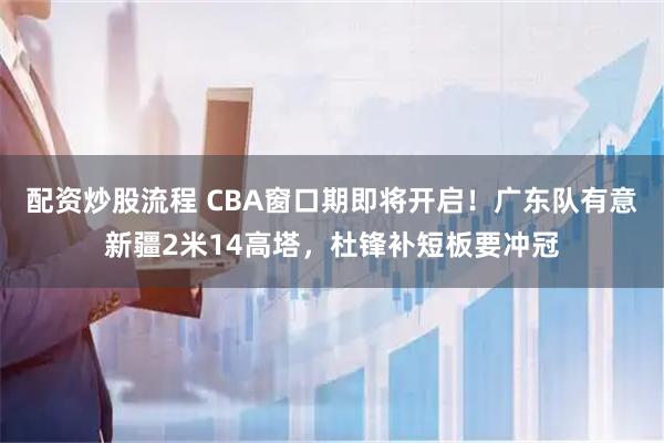 配资炒股流程 CBA窗口期即将开启！广东队有意新疆2米14高塔，杜锋补短板要冲冠