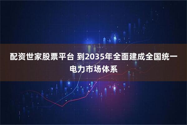 配资世家股票平台 到2035年全面建成全国统一电力市场体系