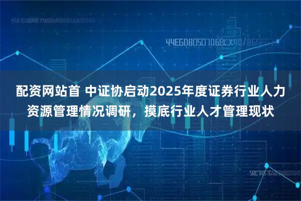 配资网站首 中证协启动2025年度证券行业人力资源管理情况调研，摸底行业人才管理现状