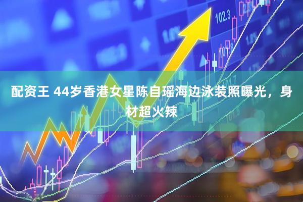 配资王 44岁香港女星陈自瑶海边泳装照曝光，身材超火辣