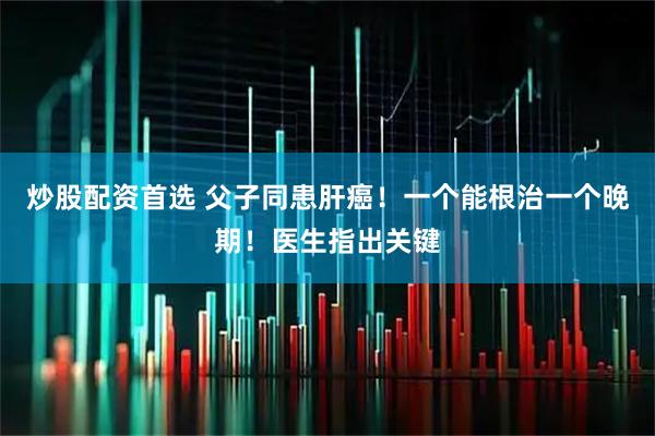 炒股配资首选 父子同患肝癌！一个能根治一个晚期！医生指出关键