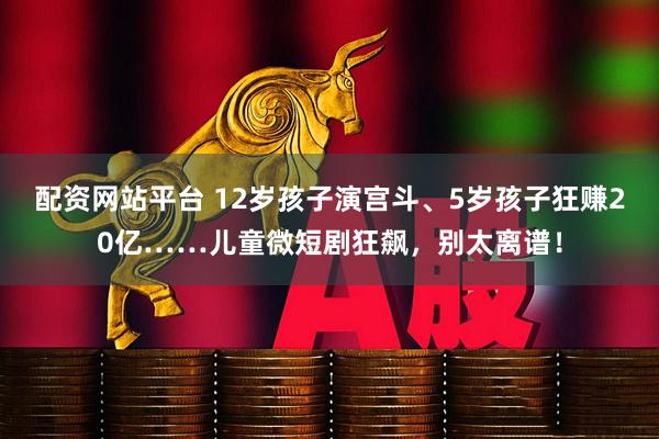 配资网站平台 12岁孩子演宫斗、5岁孩子狂赚20亿……儿童微短剧狂飙，别太离谱！