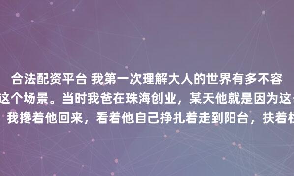 合法配资平台 我第一次理解大人的世界有多不容易,就是张老师描述的这个场景。当时我爸在珠海创业,某天他就是因为这么个原因去喝了很多酒,我搀着他回来,看着他自己挣扎着走到阳台,扶着栏杆吐了一地。当时我表姨就很不高兴,说溪溪你以后劝下你爸,文化人不能这样…我又看了看他,他扭曲着身子,瘫坐在阳台地板上,一边...