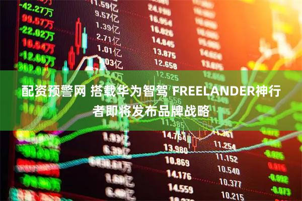 配资预警网 搭载华为智驾 FREELANDER神行者即将发布品牌战略