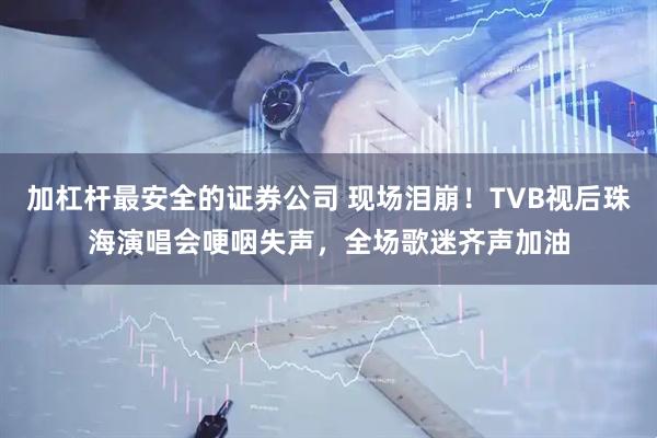 加杠杆最安全的证券公司 现场泪崩！TVB视后珠海演唱会哽咽失声，全场歌迷齐声加油