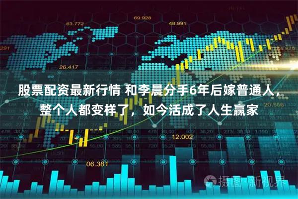 股票配资最新行情 和李晨分手6年后嫁普通人，整个人都变样了，如今活成了人生赢家