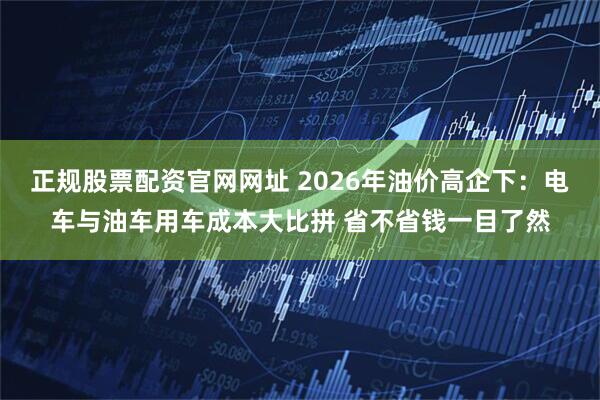 正规股票配资官网网址 2026年油价高企下：电车与油车用车成本大比拼 省不省钱一目了然