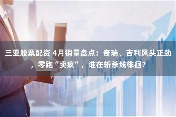 三亚股票配资 4月销量盘点：奇瑞、吉利风头正劲，零跑“卖疯”，谁在斩杀线徘徊？