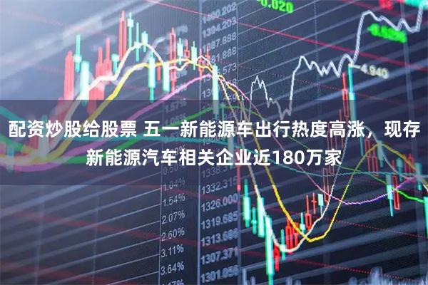 配资炒股给股票 五一新能源车出行热度高涨，现存新能源汽车相关企业近180万家