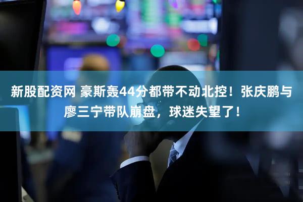 新股配资网 豪斯轰44分都带不动北控！张庆鹏与廖三宁带队崩盘，球迷失望了！
