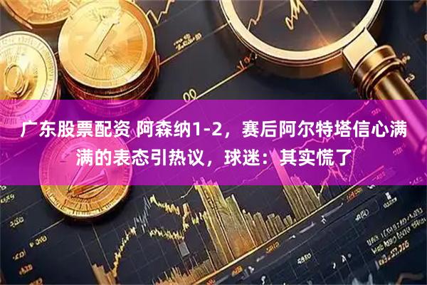 广东股票配资 阿森纳1-2，赛后阿尔特塔信心满满的表态引热议，球迷：其实慌了