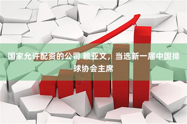 国家允许配资的公司 赖亚文，当选新一届中国排球协会主席