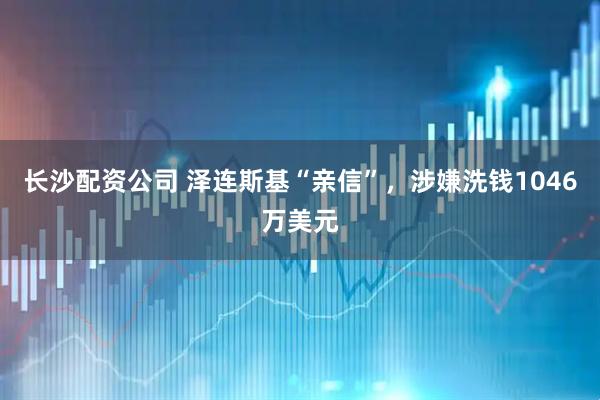 长沙配资公司 泽连斯基“亲信”，涉嫌洗钱1046万美元