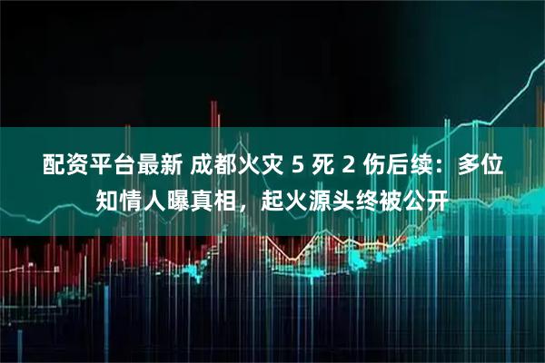 配资平台最新 成都火灾 5 死 2 伤后续：多位知情人曝真相，起火源头终被公开