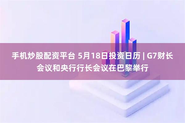手机炒股配资平台 5月18日投资日历 | G7财长会议和央行行长会议在巴黎举行