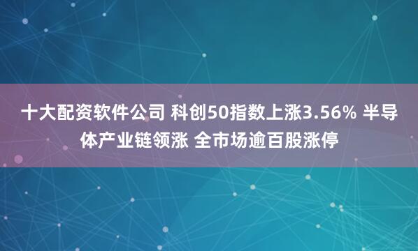 十大配资软件公司 科创50指数上涨3.56% 半导体产业链领涨 全市场逾百股涨停