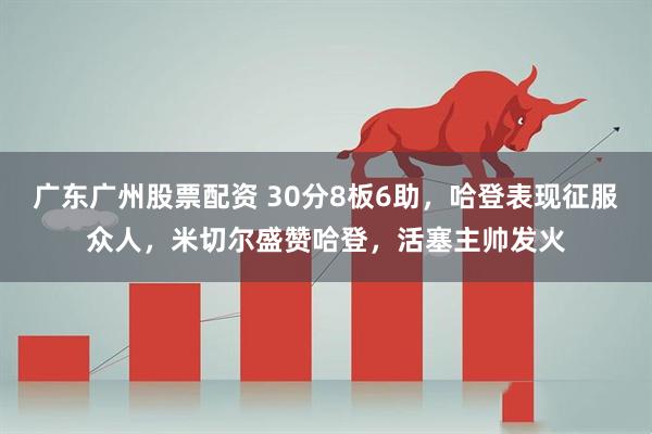 广东广州股票配资 30分8板6助，哈登表现征服众人，米切尔盛赞哈登，活塞主帅发火