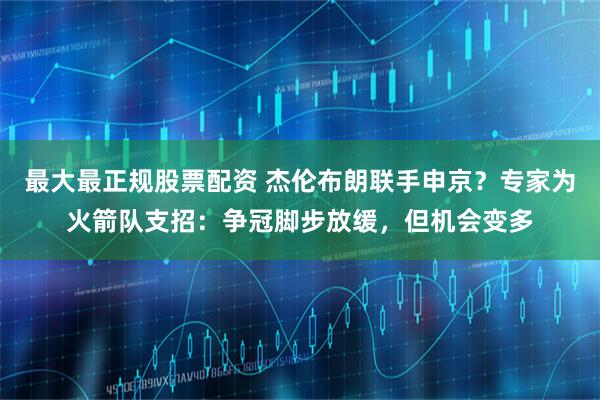 最大最正规股票配资 杰伦布朗联手申京？专家为火箭队支招：争冠脚步放缓，但机会变多