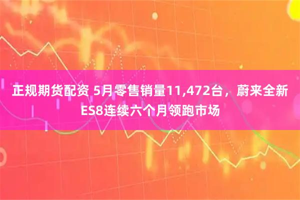 正规期货配资 5月零售销量11,472台，蔚来全新ES8连续六个月领跑市场