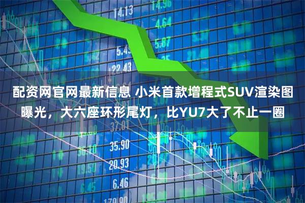配资网官网最新信息 小米首款增程式SUV渲染图曝光,大六座环形尾灯,比YU7大了不止一圈