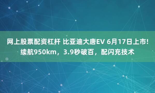 网上股票配资杠杆 比亚迪大唐EV 6月17日上市!续航950km，3.9秒破百，配闪充技术